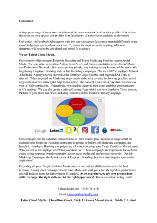 Conclusion
A large percentage of users have not indicated the exact academic level on their profile. It is evident
that users may not update their profiles to reflect history of most recent academic achievement
Universities on Facebook & Instagram with low user attendance data can be targeted differently using
connected groups and academic societies. To ensure the most accurate targeting, additional
datapoints will need to be considered and tested for accuracy
We are Talent Cloud Media.
Our company offers targeted Employer Branding and Talent Marketing Solutions across Social
Media. We specialize in targeting Active, Semi Active and Passive candidates across Social Media
and Professional Network. We can target any job title, any industry in any location of the world. We
target using Employer Branding and/ or Job Marketing campaigns. We are a 100% Employer focused
Advertising Agency and will showcase the Employer Logo, Graphic and suggested Ad Copy as
directed. When required our Marketing department can be very creative in choosing graphics and ad
copy content to best attract your targeted audience. The concept is to redirect potential candidates to
your ATS for application. Alternatively, we can direct users to their email enabling communication
or CV sending. We can also create a tailored Landing Page which can have Employer Video content,
Pictures of your team and office, including content which is localized into any language.
Our campaigns run for a duration between One to Three months plus. We always suggest that our
customers run Employer Branding campaigns in parallel or before Job Marketing campaigns are
launched. Employer Branding campaigns are all about educating your Target Candidate Market about
Who you are as an Employer and What you Stand For! These campaigns are impression focused and
create strong employer brand recognition across social media and professional networks. Our Job
Marketing Campaigns also has elements of Employer Branding, but their main target is to stimulate
applications!
Depending on your Target Candidate Market we can use various platforms to receive the best
response. During each campaign Talent Cloud Media will send you a weekly report on performance
and will indicate areas for improvement if required. As ex recruiters, we are very proud ofour
ability to target the right audience for the right opportunity! This is our unique selling point!
Talentcloudm.com +3531 7614744
Email clients@talentcloudm.com
Talent Cloud Media. Clanwilliam Court, Block 1 / Lower Mount Street. Dublin 2, Ireland
 