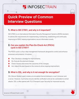 www.infosectrain.com
Quick Preview of Common
Interview Questions
1. What is ISO 27001, and why is it important?
ISO 27001 is an international Information Security Management Systems (ISMS) standard.
It outlines the requirements for implementing, maintaining, establishing and continually
improving an ISMS, helping organizations secure information assets.
2. Can you explain the Plan-Do-Check-Act (PDCA)
cycle in ISO 27001?
The PDCA cycle is a four-step management framework designed to control and enhance
processes and products. It involves:
Plan: Develop a strategy for improvements.
Do: Execute the planned changes.
Check: Assess and review the outcomes of the changes.
Act: Adjust the plan based on the review to drive ongoing improvement.
3. What is SSL, and why is it not enough for encryption?
SSL (Secure Socket Layer) creates an encrypted channel between a user’s browser and
a server. However, it primarily ensures identity veriﬁcation and can be vulnerable to certain
attacks. SSL is often paired with TLS (Transport Layer Security) for improved security.
 