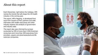 PwC | Top health industry issues of 2021 – Will a shocked system emerge stronger?
Top Health Issues 2021: Will a shocked system emerge stronger?
About this report
Each December, right before the holidays, HRI
names the trends that will shape the US health
industry in the coming year.
The report, HRI’s flagship, is developed from
input from dozens of PwC partners and staff,
interviews with health executives and other
industry experts and analysis of government
and industry data.
The report also was informed by surveys
conducted by HRI of more than 2,500 American
consumers and more than 400 executives from
providers, payers and pharmaceutical and life
sciences companies.
3
 