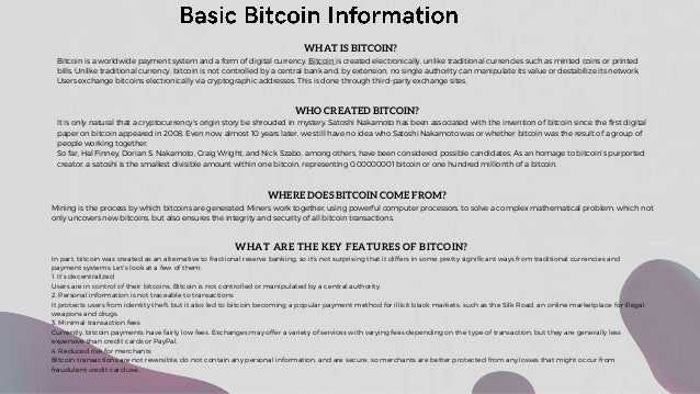 WHAT IS BITCOIN?
Bitcoin is a worldwide payment system and a form of digital currency. Bitcoin is created electronically, unlike traditional currencies such as minted coins or printed
bills. Unlike traditional currency, bitcoin is not controlled by a central bank and, by extension, no single authority can manipulate its value or destabilize its network.
Users exchange bitcoins electronically via cryptographic addresses. This is done through third-party exchange sites.
WHERE DOES BITCOIN COME FROM?
Mining is the process by which bitcoins are generated. Miners work together, using powerful computer processors, to solve a complex mathematical problem, which not
only uncovers new bitcoins, but also ensures the integrity and security of all bitcoin transactions.
WHO CREATED BITCOIN?
It is only natural that a cryptocurrency's origin story be shrouded in mystery. Satoshi Nakamoto has been associated with the invention of bitcoin since the first digital
paper on bitcoin appeared in 2008. Even now, almost 10 years later, we still have no idea who Satoshi Nakamoto was or whether bitcoin was the result of a group of
people working together.
So far, Hal Finney, Dorian S. Nakamoto, Craig Wright, and Nick Szabo, among others, have been considered possible candidates. As an homage to bitcoin’s purported
creator, a satoshi is the smallest divisible amount within one bitcoin, representing 0.00000001 bitcoin or one hundred millionth of a bitcoin.
WHAT ARE THE KEY FEATURES OF BITCOIN?
In part, bitcoin was created as an alternative to fractional reserve banking, so it's not surprising that it differs in some pretty significant ways from traditional currencies and
payment systems. Let's look at a few of them:
1. It’s decentralized
Users are in control of their bitcoins. Bitcoin is not controlled or manipulated by a central authority.
2. Personal information is not traceable to transactions
It protects users from identity theft, but it also led to bitcoin becoming a popular payment method for illicit black markets, such as the Silk Road, an online marketplace for illegal
weapons and drugs.
3. Minimal transaction fees
Currently, bitcoin payments have fairly low fees. Exchanges may offer a variety of services with varying fees depending on the type of transaction, but they are generally less
expensive than credit cards or PayPal.
4. Reduced risk for merchants
Bitcoin transactions are not reversible, do not contain any personal information, and are secure, so merchants are better protected from any losses that might occur from
fraudulent credit card use..
 