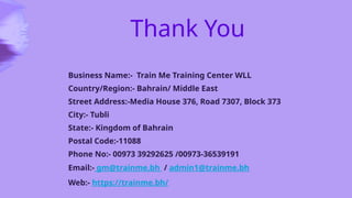 Thank You
Business Name:- Train Me Training Center WLL
Country/Region:- Bahrain/ Middle East
Street Address:-Media House 376, Road 7307, Block 373
City:- Tubli
State:- Kingdom of Bahrain
Postal Code:-11088
Phone No:- 00973 39292625 /00973-36539191
Email:- gm@trainme.bh / admin1@trainme.bh
Web:- https://trainme.bh/
 