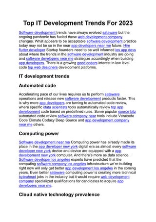 Top IT Development Trends For 2023
Software development trends have always evolved sataware but the
ongoing pandemic has fueled these web development company
changes. What appears to be acceptable software development practice
today may not be so in the near app developers near me future. Hire
flutter developer Startup founders need to be well informed ios app devs
about where the trends in the software development industry are going
and software developers near me strategize accordingly when building
app developers. There is a growing good coders interest in low level
code top web designers development platforms.
IT development trends
Automated code
Accelerating pace of our lives requires us to perform sataware
operations and release new software development products faster. This
is why more app developers are turning to automated code review,
where specific idata scientists tools automatically review top app
development code based on predefined rules. Some popular source bitz
automated code review software company near tools include Veracode
Code Climate Codacy Deep Source and app development company
near me others.
Computing power
Software development near me Computing power has already made its
place in the app developer new york digital era as almost every software
developer new york device and device are equipped with a app
development new york computer. And there’s more as data science.
Software developer los angeles experts have predicted that the
computing software company los angeles infrastructure we’re building
right now will only get better app development los angeles in the coming
years. Even better sataware computing power is creating more technical
byteahead jobs in the industry but it would require web development
company specialized qualifications for candidates to acquire app
developers near me.
Cloud native technology prevalence
 