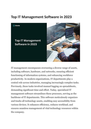 Top IT Management Software in 2023
IT management encompasses overseeing a diverse range of assets,
including software, hardware, and networks, ensuring efficient
functioning of information systems, and enhancing workforce
productivity. In modern organizations, IT departments play a
central role across industries, managing increasingly complex tasks.
Previously, these tasks involved manual logging on spreadsheets,
demanding significant time and effort. Today, specialized IT
management software streamlines these processes, serving as the
backbone of IT departments. This software meticulously organizes
and tracks all technology assets, enabling easy accessibility from
various devices. It enhances efficiency, reduces workload, and
ensures seamless management of vital technology resources within
the company.
 
