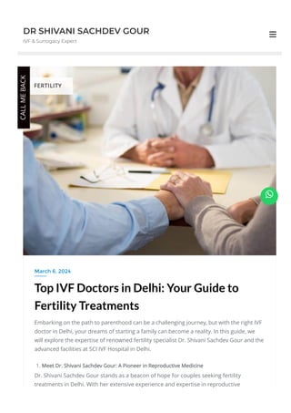 DR SHIVANI SACHDEV GOUR
IVF & Surrogacy Expert

Top IVF Doctors in Delhi: Your Guide to
Fertility Treatments
Embarking on the path to parenthood can be a challenging journey, but with the right IVF
doctor in Delhi, your dreams of starting a family can become a reality. In this guide, we
will explore the expertise of renowned fertility specialist Dr. Shivani Sachdev Gour and the
advanced facilities at SCI IVF Hospital in Delhi.
1. Meet Dr. Shivani Sachdev Gour: A Pioneer in Reproductive Medicine
Dr. Shivani Sachdev Gour stands as a beacon of hope for couples seeking fertility
treatments in Delhi. With her extensive experience and expertise in reproductive
March 6, 2024
FERTILITY
CALL
ME
BACK

 