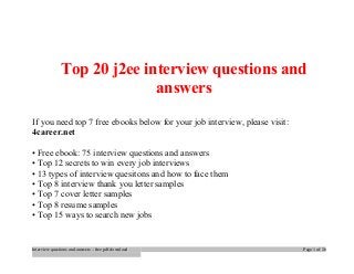 Top 20 j2ee interview questions and 
answers 
If you need top 7 free ebooks below for your job interview, please visit: 
4career.net 
• Free ebook: 75 interview questions and answers 
• Top 12 secrets to win every job interviews 
• 13 types of interview quesitons and how to face them 
• Top 8 interview thank you letter samples 
• Top 7 cover letter samples 
• Top 8 resume samples 
• Top 15 ways to search new jobs 
Interview questions and answers – free pdf download Page 1 of 26 
 