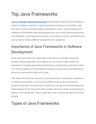 Top Java Frameworks
Java is a popular programming language that has been widely used for developing a
variety of software applications. Java frameworks are libraries of pre-written code
that make it easier to develop software applications in Java. Java frameworks are
collections of pre-written code that developers can use to build software applications
more efficiently. These frameworks provide a set of tools, functions, and libraries that
can be used to develop different components of an application.
Importance of Java Frameworks in Software
Development
Using Java frameworks can significantly reduce the time and effort required to
develop software applications. Developers can use the pre-written code in the
framework to complete tasks that would otherwise require writing code from scratch.
This not only speeds up the development process but also reduces the likelihood of
errors and improves the quality of the code.
This article will provide an overview of Java Frameworks, including their importance
in software development. It will cover the different types of Java Frameworks,
popular Frameworks, best practices for using them, as well as their advantages and
disadvantages. By the end of the article, readers will have a better understanding of
different Java Frameworks. They will also learn how to choose the right one for their
projects.
Types of Java Frameworks
 