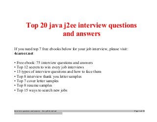 Top 20 java j2ee interview questions 
and answers 
If you need top 7 free ebooks below for your job interview, please visit: 
4career.net 
• Free ebook: 75 interview questions and answers 
• Top 12 secrets to win every job interviews 
• 13 types of interview quesitons and how to face them 
• Top 8 interview thank you letter samples 
• Top 7 cover letter samples 
• Top 8 resume samples 
• Top 15 ways to search new jobs 
Interview questions and answers – free pdf download Page 1 of 30 
 