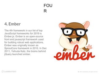 4. Ember
The 4th framework in our list of top
JavaScript frameworks for 2019 is
Ember.js. Ember is an open-source
front end javascript framework used
for building robust web applications.
Ember was originally known as
SproutCore framework in 2010. In Dec
2011, Yehuda Katz, the brains behind
jQuery launched ember.
FOU
R
 