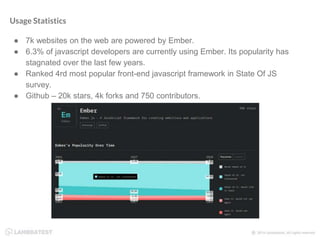 Usage Statistics
● 7k websites on the web are powered by Ember.
● 6.3% of javascript developers are currently using Ember. Its popularity has
stagnated over the last few years.
● Ranked 4rd most popular front-end javascript framework in State Of JS
survey.
● Github – 20k stars, 4k forks and 750 contributors.
 