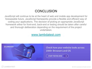 JavaScript will continue to be at the heart of web and mobile app development for
foreseeable future. JavaScript frameworks provide a flexible and efficient way of
coding your applications. The decision of picking an appropriate JavaScript
framework either for front-end, back-end or testing should be taken after careful
and thorough deliberation depending on the requirement of the project
undertaken.
www.lambdatest.com
CONCLUSION
 