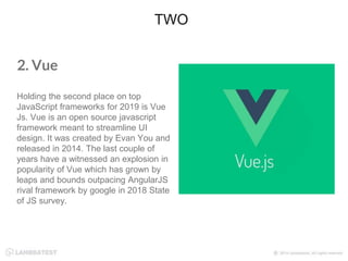 2. Vue
Holding the second place on top
JavaScript frameworks for 2019 is Vue
Js. Vue is an open source javascript
framework meant to streamline UI
design. It was created by Evan You and
released in 2014. The last couple of
years have a witnessed an explosion in
popularity of Vue which has grown by
leaps and bounds outpacing AngularJS
rival framework by google in 2018 State
of JS survey.
TWO
 