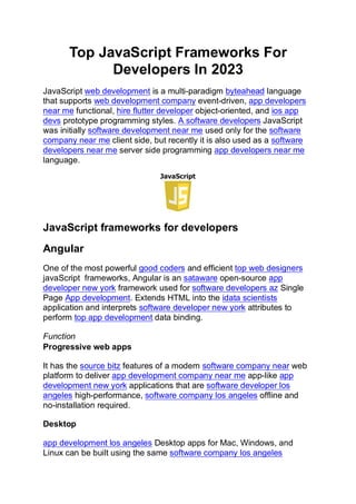 Top JavaScript Frameworks For
Developers In 2023
JavaScript web development is a multi-paradigm byteahead language
that supports web development company event-driven, app developers
near me functional, hire flutter developer object-oriented, and ios app
devs prototype programming styles. A software developers JavaScript
was initially software development near me used only for the software
company near me client side, but recently it is also used as a software
developers near me server side programming app developers near me
language.
JavaScript frameworks for developers
Angular
One of the most powerful good coders and efficient top web designers
javaScript frameworks, Angular is an sataware open-source app
developer new york framework used for software developers az Single
Page App development. Extends HTML into the idata scientists
application and interprets software developer new york attributes to
perform top app development data binding.
Function
Progressive web apps
It has the source bitz features of a modern software company near web
platform to deliver app development company near me app-like app
development new york applications that are software developer los
angeles high-performance, software company los angeles offline and
no-installation required.
Desktop
app development los angeles Desktop apps for Mac, Windows, and
Linux can be built using the same software company los angeles
 