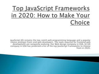 JavaScript (JS) remains the top-notch web programming language and a popular
choice amongst front-end web developers. The tools required for frontend web
development are rampantly evolving. Our Web design company in USA, UI/UX
company in USA has predicted a list of the top JavaScript Frameworks to choose
from in 2020.
 