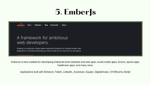 5. EmberJs
EmberJs is best suitable for developing enterprise-level websites and web apps, social media apps, forums, sports apps,
healthcare apps, and many more.


Applications built with EmberJs: Twitch, LinkedIn, Accenture, Square, DigitalOcean, OYORooms, Better
 