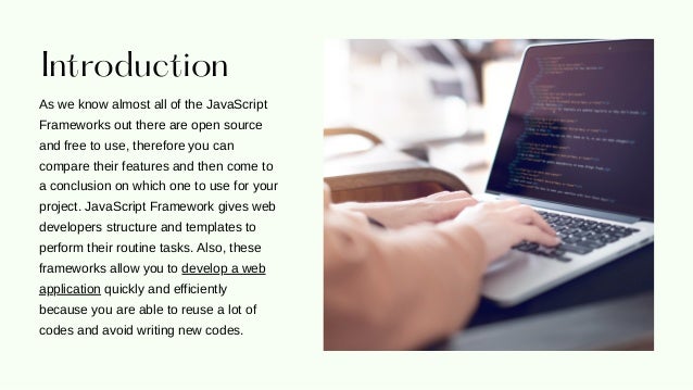 Introduction
As we know almost all of the JavaScript
Frameworks out there are open source
and free to use, therefore you can
compare their features and then come to
a conclusion on which one to use for your
project. JavaScript Framework gives web
developers structure and templates to
perform their routine tasks. Also, these
frameworks allow you to develop a web
application quickly and efficiently
because you are able to reuse a lot of
codes and avoid writing new codes.
 