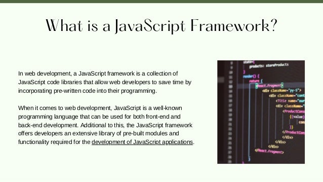 What is a JavaScript Framework?
In web development, a JavaScript framework is a collection of
JavaScript code libraries that allow web developers to save time by
incorporating pre-written code into their programming.
When it comes to web development, JavaScript is a well-known
programming language that can be used for both front-end and
back-end development. Additional to this, the JavaScript framework
offers developers an extensive library of pre-built modules and
functionality required for the development of JavaScript applications.
 