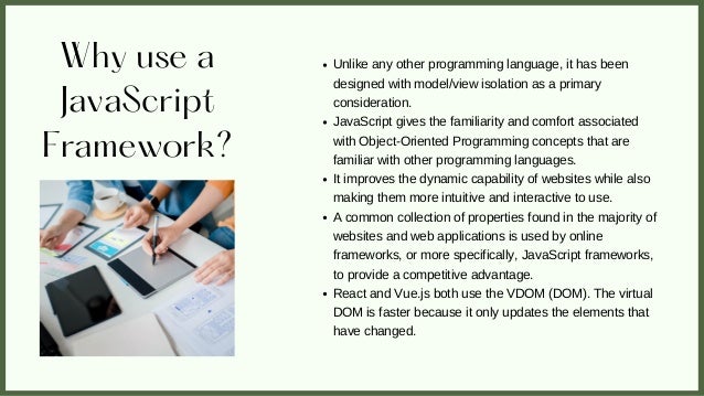 Why use a
JavaScript
Framework?
Unlike any other programming language, it has been
designed with model/view isolation as a primary
consideration.
JavaScript gives the familiarity and comfort associated
with Object-Oriented Programming concepts that are
familiar with other programming languages.
It improves the dynamic capability of websites while also
making them more intuitive and interactive to use.
A common collection of properties found in the majority of
websites and web applications is used by online
frameworks, or more specifically, JavaScript frameworks,
to provide a competitive advantage.
React and Vue.js both use the VDOM (DOM). The virtual
DOM is faster because it only updates the elements that
have changed.
 