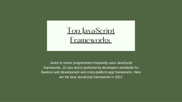 Top JavaScript
Frameworks
Junior to senior programmers frequently uses JavaScript
frameworks. JS was and is preferred by developers worldwide for
flawless web development and cross-platform app frameworks. Here
are the best JavaScript frameworks in 2022.
 
