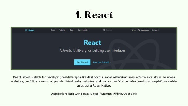 1. React
React is best suitable for developing real-time apps like dashboards, social networking sites, eCommerce stores, business
websites, portfolios, forums, job portals, virtual reality websites, and many more. You can also develop cross-platform mobile
apps using React Native.


Applications built with React: Skype, Walmart, Airbnb, Uber eats
 