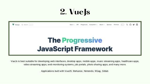 2. VueJs
VueJs is best suitable for developing web interfaces, desktop apps, mobile apps, music streaming apps, healthcare apps,
video streaming apps, web monitoring systems, job portals, photo sharing apps, and many more.


Applications built with VueJS: Behance, Nintendo, 9Gag, Gitlab
 