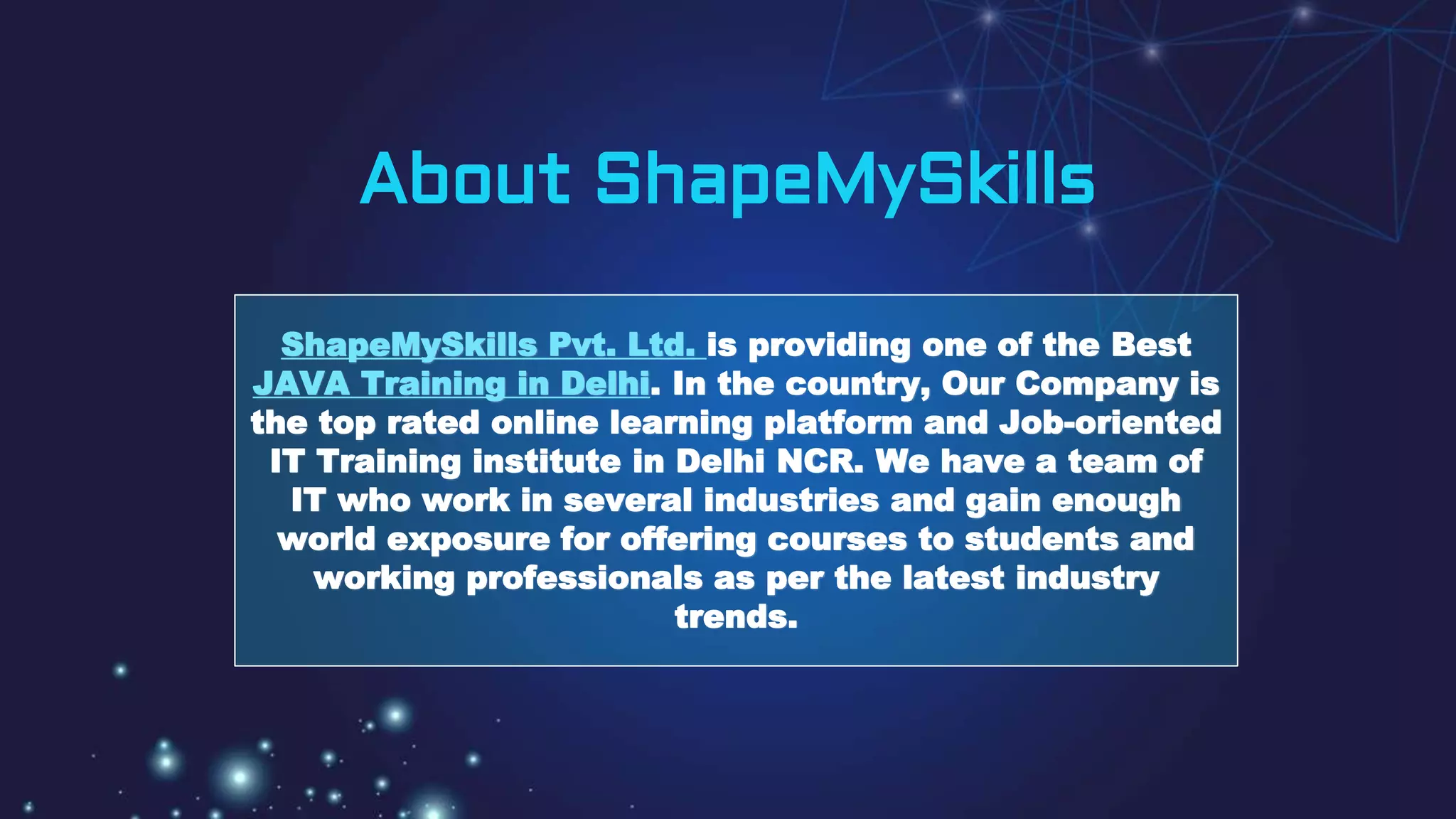 About ShapeMySkills
ShapeMySkills Pvt. Ltd. is providing one of the Best
JAVA Training in Delhi. In the country, Our Company is
the top rated online learning platform and Job-oriented
IT Training institute in Delhi NCR. We have a team of
IT who work in several industries and gain enough
world exposure for offering courses to students and
working professionals as per the latest industry
trends.
 