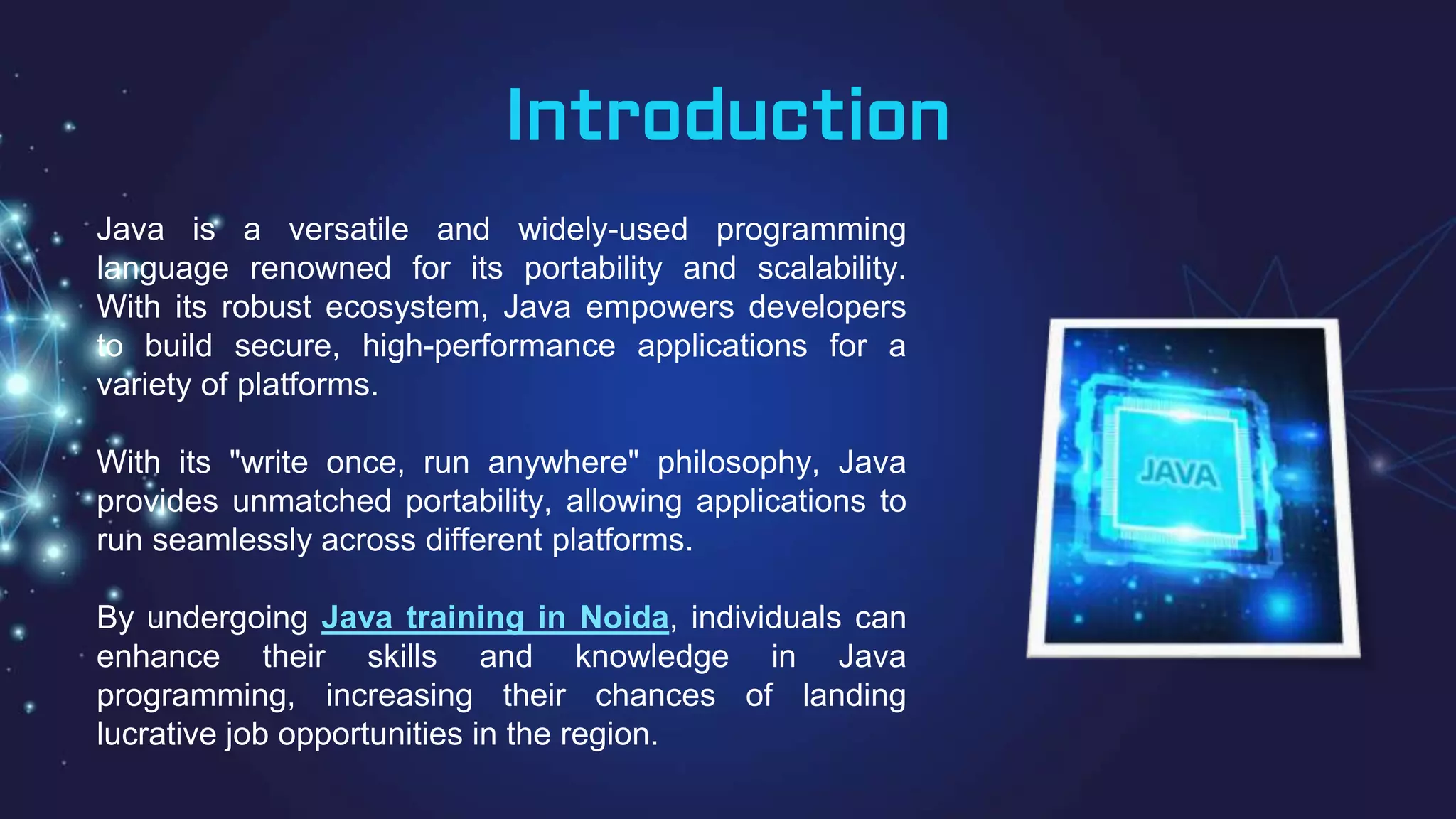 Introduction
Java is a versatile and widely-used programming
language renowned for its portability and scalability.
With its robust ecosystem, Java empowers developers
to build secure, high-performance applications for a
variety of platforms.
With its "write once, run anywhere" philosophy, Java
provides unmatched portability, allowing applications to
run seamlessly across different platforms.
By undergoing Java training in Noida, individuals can
enhance their skills and knowledge in Java
programming, increasing their chances of landing
lucrative job opportunities in the region.
 
