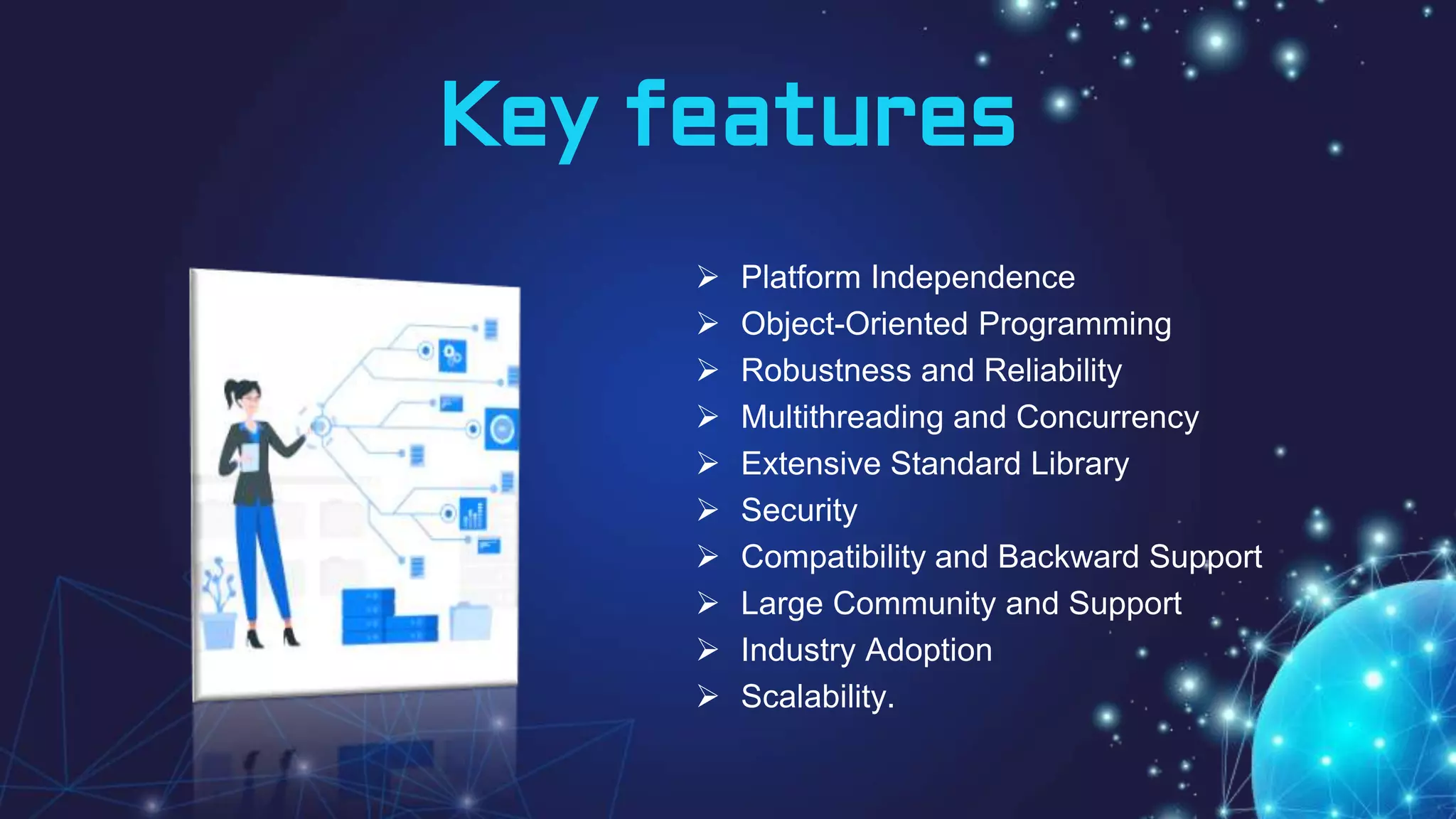 Key features
 Platform Independence
 Object-Oriented Programming
 Robustness and Reliability
 Multithreading and Concurrency
 Extensive Standard Library
 Security
 Compatibility and Backward Support
 Large Community and Support
 Industry Adoption
 Scalability.
 