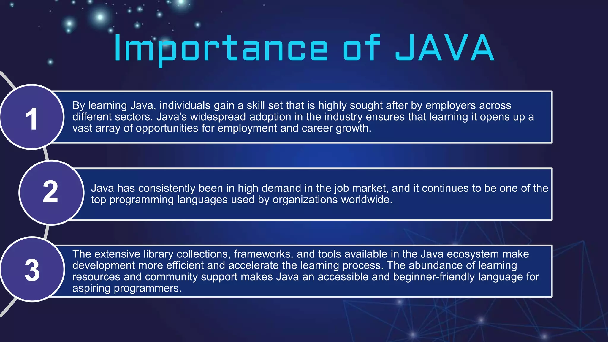 By learning Java, individuals gain a skill set that is highly sought after by employers across
different sectors. Java's widespread adoption in the industry ensures that learning it opens up a
vast array of opportunities for employment and career growth.
Java has consistently been in high demand in the job market, and it continues to be one of the
top programming languages used by organizations worldwide.
The extensive library collections, frameworks, and tools available in the Java ecosystem make
development more efficient and accelerate the learning process. The abundance of learning
resources and community support makes Java an accessible and beginner-friendly language for
aspiring programmers.
Importance of JAVA
1
2
3
 
