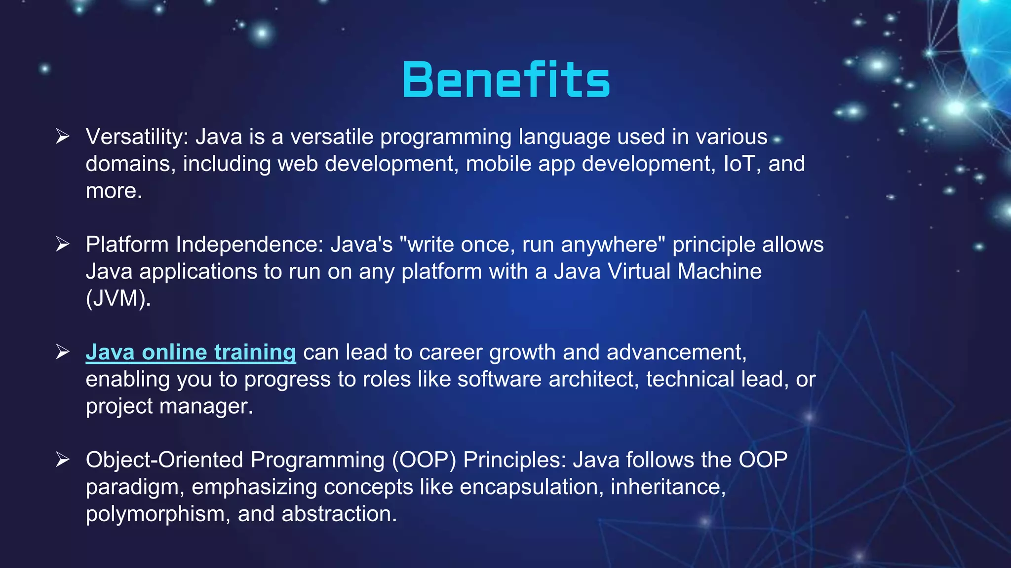 Benefits
 Versatility: Java is a versatile programming language used in various
domains, including web development, mobile app development, IoT, and
more.
 Platform Independence: Java's "write once, run anywhere" principle allows
Java applications to run on any platform with a Java Virtual Machine
(JVM).
 Java online training can lead to career growth and advancement,
enabling you to progress to roles like software architect, technical lead, or
project manager.
 Object-Oriented Programming (OOP) Principles: Java follows the OOP
paradigm, emphasizing concepts like encapsulation, inheritance,
polymorphism, and abstraction.
 