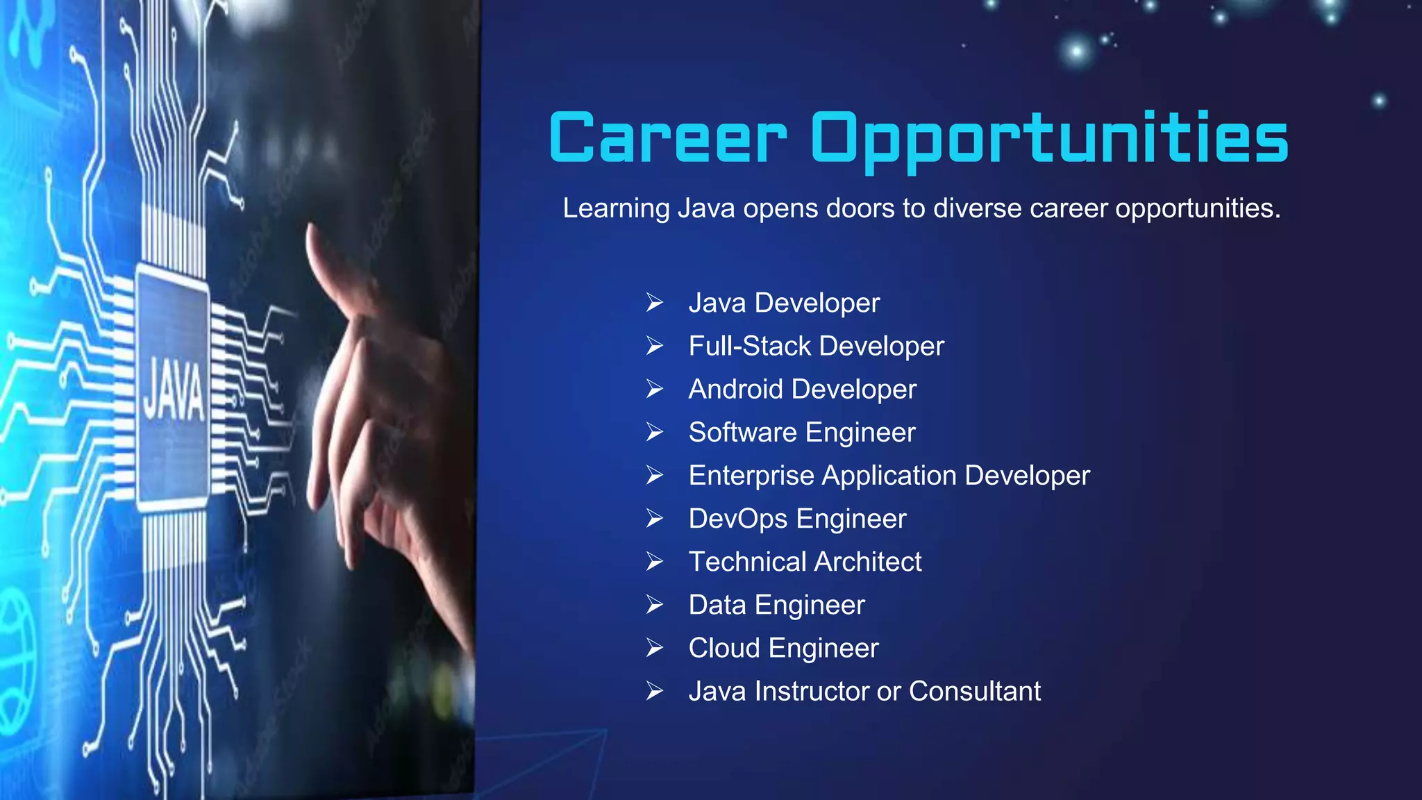 Career Opportunities
 Java Developer
 Full-Stack Developer
 Android Developer
 Software Engineer
 Enterprise Application Developer
 DevOps Engineer
 Technical Architect
 Data Engineer
 Cloud Engineer
 Java Instructor or Consultant
Learning Java opens doors to diverse career opportunities.
 