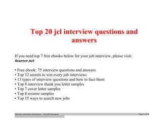 Top 20 jcl interview questions and 
answers 
If you need top 7 free ebooks below for your job interview, please visit: 
4career.net 
• Free ebook: 75 interview questions and answers 
• Top 12 secrets to win every job interviews 
• 13 types of interview quesitons and how to face them 
• Top 8 interview thank you letter samples 
• Top 7 cover letter samples 
• Top 8 resume samples 
• Top 15 ways to search new jobs 
Interview questions and answers – free pdf download Page 1 of 30 
 