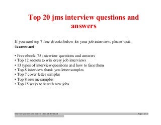 Top 20 jms interview questions and 
answers 
If you need top 7 free ebooks below for your job interview, please visit: 
4career.net 
• Free ebook: 75 interview questions and answers 
• Top 12 secrets to win every job interviews 
• 13 types of interview quesitons and how to face them 
• Top 8 interview thank you letter samples 
• Top 7 cover letter samples 
• Top 8 resume samples 
• Top 15 ways to search new jobs 
Interview questions and answers – free pdf download Page 1 of 33 
 