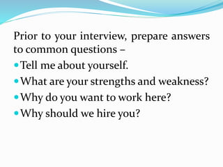 Prior to your interview, prepare answers
to common questions –
Tell me about yourself.
What are your strengths and weakness?
Why do you want to work here?
Why should we hire you?
 