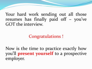 Your hard work sending out all those
resumes has finally paid off – you’ve
GOT the interview.
Congratulations !
Now is the time to practice exactly how
you’ll present yourself to a prospective
employer.
 