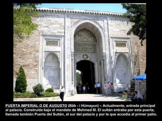 PUERTA IMPERIAL O DE AUGUSTO  (Bâb - i Hümayun) – Actualmente, entrada principal al palacio. Construída bajo el mandato de Mehmed III. El sultán entraba por esta puerta, llamada también Puerta del Sultán, al sur del palacio y por la que accedía al primer patio. 
