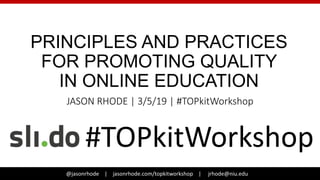 @jasonrhode | jasonrhode.com/topkitworkshop | jrhode@niu.edu@jasonrhode | jasonrhode.com/topkitworkshop | jrhode@niu.edu
PRINCIPLES AND PRACTICES
FOR PROMOTING QUALITY
IN ONLINE EDUCATION
JASON RHODE | 3/5/19 | #TOPkitWorkshop
#TOPkitWorkshop
 