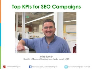 Top KPIs for SEO Campaigns




                                   Mike Turner
                  Director of Business Development, Webmarketing123



webmarketing123            facebook.com/webmarketing123          @webmarketing123 #wm123
 