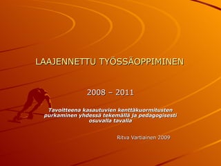 LAAJENNETTU TYÖSSÄOPPIMINEN 2008 – 2011 Tavoitteena kasautuvien kenttäkuormitusten purkaminen yhdessä tekemällä ja pedagogisesti osuvalla tavalla Ritva Vartiainen 2009 