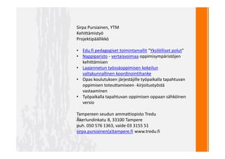 Sirpa Pursiainen, YTM
Kehittämistyö
Projektipäällikkö
• Edu.fi pedagogiset toimintamallit "Yksilölliset polut"
• Nappiparisto - vertaisvoimaa oppimisympäristöjen
kehittämisen
• Laajennetun työssäoppimisen kokeilun
valtakunnallinen koordinointihanke
• Opas koulutuksen järjestäjille työpaikalla tapahtuvan
oppimisen toteuttamiseen -kirjoitustyöstä
vastaaminen
• Työpaikalla tapahtuvan oppimisen oppaan sähköinen
versio
Tampereen seudun ammattiopisto Tredu
Åkerlundinkatu 8, 33100 Tampere
puh. 050 576 1363, vaide 03 3155 51
sirpa.pursiainen(a)tampere.fi www.tredu.fi
 