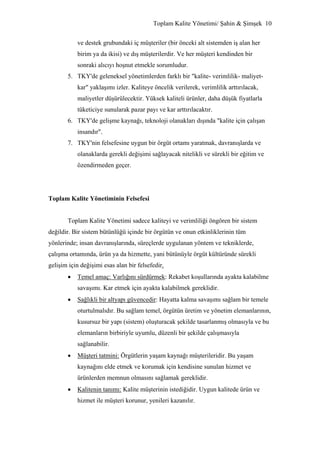Toplam Kalite Yönetimi/ Şahin & Şimşek 10


           ve destek grubundaki iç müşteriler (bir önceki alt sistemden iş alan her
           birim ya da ikisi) ve dış müşterilerdir. Ve her müşteri kendinden bir
           sonraki alıcıyı hoşnut etmekle sorumludur.
       5. TKY'de geleneksel yönetimlerden farklı bir "kalite- verimlilik- maliyet-
           kar" yaklaşımı izler. Kaliteye öncelik verilerek, verimlilik arttırılacak,
           maliyetler düşürülecektir. Yüksek kaliteli ürünler, daha düşük fiyatlarla
           tüketiciye sunularak pazar payı ve kar arttırılacaktır.
       6. TKY'de gelişme kaynağı, teknoloji olanakları dışında "kalite için çalışan
           insandır".
       7. TKY'nin felsefesine uygun bir örgüt ortamı yaratmak, davranışlarda ve
           olanaklarda gerekli değişimi sağlayacak nitelikli ve sürekli bir eğitim ve
           özendirmeden geçer.




Toplam Kalite Yönetiminin Felsefesi


       Toplam Kalite Yönetimi sadece kaliteyi ve verimliliği öngören bir sistem
değildir. Bir sistem bütünlüğü içinde bir örgütün ve onun etkinliklerinin tüm
yönlerinde; insan davranışlarında, süreçlerde uygulanan yöntem ve tekniklerde,
çalışma ortamında, ürün ya da hizmette, yani bütünüyle örgüt kültüründe sürekli
gelişim için değişimi esas alan bir felsefedir.
       •   Temel amaç: Varlığını sürdürmek: Rekabet koşullarında ayakta kalabilme
           savaşımı. Kar etmek için ayakta kalabilmek gereklidir.
       •   Sağlıkli bir altyapı güvencedir: Hayatta kalma savaşımı sağlam bir temele
           oturtulmalıdır. Bu sağlam temel, örgütün üretim ve yönetim elemanlarının,
           kusursuz bir yapı (sistem) oluşturacak şekilde tasarlanmış olmasıyla ve bu
           elemanların birbiriyle uyumlu, düzenli bir şekilde çalışmasıyla
           sağlanabilir.
       •   Müşteri tatmini: Örgütlerin yaşam kaynağı müşterileridir. Bu yaşam
           kaynağını elde etmek ve korumak için kendisine sunulan hizmet ve
           ürünlerden memnun olmasını sağlamak gereklidir.
       •   Kalitenin tanımı: Kalite müşterinin istediğidir. Uygun kalitede ürün ve
           hizmet ile müşteri korunur, yenileri kazanılır.
 