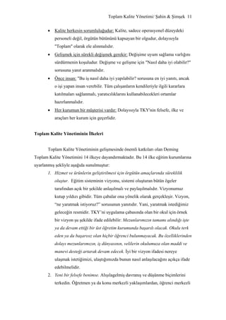 Toplam Kalite Yönetimi/ Şahin & Şimşek 11


       •   Kalite herkesin sorumluluğudur: Kalite, sadece operasyonel düzeydeki
           personeli değil, örgütün bütününü kapsayan bir olgudur, dolayısıyla
           "Toplam" olarak ele alınmalıdır.
       •   Gelişmek için sürekli değişmek gerekir: Değişime uyum sağlama varlığını
           sürdürmenin koşuludur. Değişme ve gelişme için "Nasıl daha iyi olabilir?"
           sorusuna yanıt aranmalıdır.
       •   Önce insan: "Bu iş nasıl daha iyi yapılabilir? sorusuna en iyi yanıtı, ancak
           o işi yapan insan verebilir. Tüm çalışanların kendileriyle ilgili kararlara
           katılmaları sağlanmalı, yaratıcılıklarını kullanabilecekleri ortamlar
           hazırlanmalıdır.
       •   Her kurumun bir müşterisi vardır: Dolayısıyla TKY'nin felsefe, ilke ve
           araçları her kurum için geçerlidir.


Toplam Kalite Yönetiminin İlkeleri


       Toplam Kalite Yönetiminin gelişmesinde önemli katkıları olan Deming
Toplam Kalite Yönetimini 14 ilkeye dayandırmaktadır. Bu 14 ilke eğitim kurumlarına
uyarlanmış şekliyle aşağıda sunulmuştur:
       1. Hizmet ve ürünlerin geliştirilmesi için örgütün amaçlarında süreklilik
           oluştur. Eğitim sisteminin vizyonu, sistemi oluşturan bütün ögeler
           tarafından açık bir şekilde anlaşılmalı ve paylaşılmalıdır. Vizyonumuz
           kutup yıldızı gibidir. Tüm çabalar ona yönelik olarak gerçekleşir. Vizyon,
           “ne yaratmak istiyoruz?” sorusunun yanıtıdır. Yani, yaratmak istediğimiz
           geleceğin resmidir. TKY’ni uygulama çabasında olan bir okul için örnek
           bir vizyon şu şekilde ifade edilebilir: Mezunlarımızın tamamı alındığı işte
           ya da devam ettiği bir üst öğretim kurumunda başarılı olacak. Okulu terk
           eden ya da başarısız olan hiçbir öğrenci bulunmayacak. Bu özelliklerinden
           dolayı mezunlarımızın, iş dünyasının, velilerin okulumuza olan maddi ve
           manevi desteği artarak devam edecek. İyi bir vizyon ifadesi nereye
           ulaşmak istetiğimizi, ulaştığımızda bunun nasıl anlaşılacağını açıkça ifade
           edebilmelidir.
       2. Yeni bir felsefe benimse. Alışılagelmiş davranış ve düşünme biçimlerini
           terkedin. Öğretmen ya da konu merkezli yaklaşımlardan, öğrenci merkezli
 