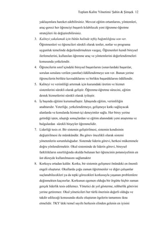 Toplam Kalite Yönetimi/ Şahin & Şimşek 12


   yaklaşımlara hareket edebilirsiniz. Mevcut eğitim ortamlarını, yöntemleri,
   araç-gereci her öğrenciyi başarılı kılabilecek yeni öğrenme-öğretme
   stratejileri ile değiştirebilirsiniz.
3. Kaliteyi yakalamak için bütün halinde teftiş bağımlılığına son ver.
   Öğretmenleri ve öğrencileri sürekli olarak testler, notlar ve programa
   uygunluk temelinde değerlendirmekten vazgeç. Öğrenenleri kendi bireysel
   ilerlemelerini, kullanılan öğrenme araç ve yöntemlerini değerlendirmeleri
   konusunda yetkelendir.
4. Öğrencilerin sınıf içindeki bireysel başarılarını (sınavlardaki başarılar,
   sorulan sorulara verilen yanıtlar) ödüllendirmeye son ver. Bunun yerine
   öğrencilerin birlikte kavradıklarını ve birlikte başardıklarını ödüllendir.
5. Kaliteyi ve verimliliği artırmak için kurumdaki üretim ve hizmet
   sistemlerini sürekli olarak geliştir. Öğrenme-öğretme sürecini, eğitim
   destek hizmetlerini sürekli olarak iyileştir.
6. İş başında eğitimi kurumsallaştır. İşbaşında eğitim, verimliliğin
   anahtarıdır. Yeterliğe, yetkelendirmeye, gelişmeye katkı sağlayacak
   alanlarda ve konularda hizmet-içi deneyimler sağla. Her birey yerine
   getirdiği işten, ulaştığı sonuçlardan ve eğitim alanındaki yeni araştırma ve
   bulgulardan sürekli birşeyler öğrenmelidir.
7. Liderliği tesis et. Bir sistemin geliştirilmesi, sistemin kendisinin
   değiştirilmesi ile mümkündür. Bu görev öncelikli olarak sistemi
   yönetenlerin sorumluluğudur. Sistemde liderin görevi, herkesi mükemmele
   doğru yönlendirmektir. Okul sisteminde de liderin görevi, bireysel
   farklılıkların sınırlılığında okulda bulunan her öğrencinin potansiyelinin en
   üst düzeyde kullanılmasını sağlamaktır
8. Korkuyu ortadan kaldır. Korku, bir sistemin gelişmesi önündeki en önemli
   engeli oluşturur. Okullarda çoğu zaman öğretmenler ve diğer çalışanlar
   suçlanabilecekleri ya da tepki görecekleri korkusuyla yaşanan problemlere
   değinmekten kaçınırlar. Korkunun egemen olduğu bir örgütte hiçbir zaman
   gerçek liderlik tesis edilemez. Yönetici de yol gösterme, rehberlik görevini
   yerine getiremez. Okul yöneticileri her türlü önerinin değerli olduğu ve
   takdir edileceği konusunda okulu oluşturan ögelerin tamamını ikna
   etmelidir. TKY’deki temel sayıltı herkesin elinden gelenin en iyisini
 