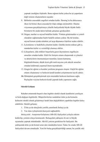 Toplam Kalite Yönetimi/ Şahin & Şimşek 13


           yapmak istediğine ilişkindir. Buna rağmen kalite yoksa bu işi yapanların
           değil sistemi oluşturanların suçudur.
       9. Bölümler arasındaki engelleri ortadan kaldır. Deming’in bu dokuzuncu
           ilkesi ile birinci ilkesi arasında bir ilişki olduğu söylenebilir. Okulun
           vizyonunu gerçekleştirmeye yönelik faaliyetlerde büyük ölçüde farklı
           birimlerin bir arada takım halinde çalışması gerekecektir.
       10. Slogan, nasihat ve sayısal hedefleri kaldır. Yöntem göstermeden ve yeterli
           olanaklar sağlanmadan hiçbir hedefin anlamı yoktur. Bu tür kotalar,
           sayısal kurum içinde rekabete yol açıp düşmanca ilişkilere neden olabilir.
       11. İş kotalarını ve hedeflerle yönetimi kaldır. Günlük üretim miktarı gibi iş
           standartları kalite ve verimliliği olumsuz etkiler.
       12. Çalışanların, elde ettikleri başarılarla gurur duymalarını engelleyen
           unsurları ortadan kaldır. Etkili bir iletişim ortamı oluşturmak ve yönetici
           ve deneticilerin önemsemeyen tutumları, karara katmama,
           bilgilendirilmeme, düşük ücret gibi motivasyonu yok edecek unsurları
           ortadan kaldırmak yaşamsal önem taşımaktadır.
       13. Zengin bir eğitim ve kendini yenileme programı oluştur. Güçlü bir eğitim
           ortamı oluşturunuz ve herkesin kendi kendini yetiştirmesini teşvik ediniz.
       14. Dönüşümü gerçekleştirmek için sistemdeki herkesin katılımını sağla.
           Paylaşılan vizyona herkesin kendi çapında katkı yapmasını sağla.


       Sürekli Gelişme


       Rekabet ortamında başarılı olan örgütler sürekli olarak kendilerini yenileyen
ve hızla değişen örgütlerdir. Müşterilerilerine sundukları ürün ya da hizmetin
kalitesini sürekli olarak geliştirmeyi hedef alan değişiklikleri yapabilen örgütler kalıcı
olabilirler. Sürekli gelişme;
       1. Ürün ya da süreçlerde yenilik yaratılarak (buluş) ya da
       2. Var olanı iyileştirerek (kaizyen) sağlanabilir.
       Buluşçuluk:: Araştırma-Geliştirme (AR-GE) faaliyetleri yoluyla eskinin
kaldırılıp, yeninin ortaya konmasıdır. Buluşçuluk yaklaşımı ile ani ve büyük
sıçramalar yapmak mümkündür. AR-GE yatırım gerektiren bir faaliyettir. Bu
yaklaşımda ürün ya da hizmet uzun süre standardını korur. Fakat, bu sırada AR-GE
faaliyetleri devam etmektedir. Yeni bir buluş gerçekleştirildiği zaman, bu yenilik eski
 