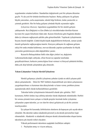 Toplam Kalite Yönetimi/ Şahin & Şimşek 14


uygulamaları ortadan kaldırır. Standartları değiştirerek yeni bir çalışma düzenine
geçilir. Ya da yeni bir ürünün üretilmesine başlanır. Buluş yaklaşımı ile gelişme
büyük yatırımları, zorlu araştırmalar, teknik bilgi birikimi, üstün yaratıcılık ve
yetenek gerektirir. Her bir buluş gelişme yönünde büyük sıçramalar sağlar.
       Iyileştirme (Kaizen): Japonların uyguladıkları bir bir sürekli gelişim
yaklaşımıdır. Kai (Değişim) ve Zen (Daha iyi) sözcüklerinden türetilen Kaizen
kavramı bir yaşam felsefesini ifade eder. Kaizen felsefesine göre bugünün dünden
daha iyi olmasını sağlayacak şekilde çaba gösterilmelidir. Yapılacak iyileştirmenin
boyutu önemli değildir. Çünkü küçük küçük değişikliklerin birikerek, zaman içinde
önemli gelişmeler sağlayacağına inanılır. Kaizyen yaklaşımı ile sağlanan gelişme
eskiyi bir anda ortadan kaldırmaz, mevcut düzende yapılan uyarlamalar ile büyük
yatırımlar gerektirmeyen ufak değişiklikler yaratır.
       Kaizen'in Buluşçuluktan farklı olan diğer yönleri ise, değişimin
Laboratuarlarda değil, atölyede, ofiste bizzat işi yapanlar tarafından
gerçekleştirilmesi, herkesin yaratıcılığına fırsat vermesi ve bireysel çabalarla birlikte,
daha çok ekip halinde çalışmaktan güç almasıdır.


Takım Çalışmaları Yoluyla Sürekli İyileştirme


       Sürekli gelişmeye yönelik iyileştirme çabaları içinde en etkili çalışma şekli
takım çalışmalarıdır. Etkin bir TKY kültürü oluşturabilmek için takım çalışmasının
yaygınlaştırılması ve kurumun tüm düzeylerinde ve karar verme, problem çözme
aşamalarında etkili olarak kullanılabilmesi gereklidir.
       Takımlar kalite iyileştirmenin lokomotifi olarak işlev görürler. TKY
kurumunu, birbiri üstüne inşa edilmiş takımlar olarak düşünmek mümkündür. Herbiri
bir sorunu çözmek üzere çalışan ve küçük projeler üzerinde kalite iyileştirme
çalışmaları yapan takımlar, ya var olan bir süreci geliştirecek ya da bir yenisini
tasarlayacaktır.
       İyi çalışan bir kurumda, birbirlerinin alanlarını da kapsayan çok sayıda takım
olmalıdır. Bu takımlar sadece akademik personel ya da destek personeline özgü
olmamalıdır. Akademik ve akademik olmayan destek elemanlarından oluşan karma
takımların çok önemli rolleri olacaktır.
       Yüksek performanslı takımların aşağıdaki özelliklere sahiptir:
       1. Paylaşılan amaç ve vizyon anlayışı,
 
