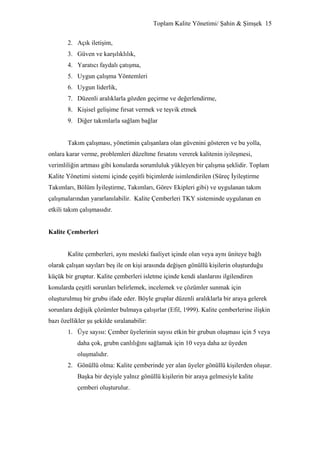 Toplam Kalite Yönetimi/ Şahin & Şimşek 15


        2. Açık iletişim,
        3. Güven ve karşılıklılık,
        4. Yaratıcı faydalı çatışma,
        5. Uygun çalışma Yöntemleri
        6. Uygun liderlik,
        7. Düzenli aralıklarla gözden geçirme ve değerlendirme,
        8. Kişisel gelişime fırsat vermek ve teşvik etmek
        9. Diğer takımlarla sağlam bağlar


        Takım çalışması, yönetimin çalışanlara olan güvenini gösteren ve bu yolla,
onlara karar verme, problemleri düzeltme fırsatını vererek kalitenin iyileşmesi,
verimliliğin artması gibi konularda sorumluluk yükleyen bir çalışma şeklidir. Toplam
Kalite Yönetimi sistemi içinde çeşitli biçimlerde isimlendirilen (Süreç İyileştirme
Takımları, Bölüm İyileştirme, Takımları, Görev Ekipleri gibi) ve uygulanan takım
çalışmalarından yararlanılabilir. Kalite Çemberleri TKY sisteminde uygulanan en
etkili takım çalışmasıdır.


Kalite Çemberleri


        Kalite çemberleri, aynı mesleki faaliyet içinde olan veya aynı üniteye bağlı
olarak çalışan sayıları beş ile on kişi arasında değişen gönüllü kişilerin oluşturduğu
küçük bir gruptur. Kalite çemberleri isletme içinde kendi alanlarını ilgilendiren
konularda çeşitli sorunları belirlemek, incelemek ve çözümler sunmak için
oluşturulmuş bir grubu ifade eder. Böyle gruplar düzenli aralıklarla bir araya gelerek
sorunlara değişik çözümler bulmaya çalışırlar (Efil, 1999). Kalite çemberlerine ilişkin
bazı özellikler şu şekilde sıralanabilir:
        1. Üye sayısı: Çember üyelerinin sayısı etkin bir grubun oluşması için 5 veya
            daha çok, grubn canlılığını sağlamak için 10 veya daha az üyeden
            oluşmalıdır.
        2. Gönüllü olma: Kalite çemberinde yer alan üyeler gönüllü kişilerden oluşur.
            Başka bir deyişle yalnız gönüllü kişilerin bir araya gelmesiyle kalite
            çemberi oluşturulur.
 