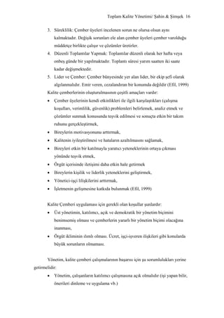 Toplam Kalite Yönetimi/ Şahin & Şimşek 16


       3. Süreklilik: Çember üyeleri incelenen sorun ne olursa olsun aynı
           kalmaktadır. Değişik sorunları ele alan çember üyeleri çember varolduğu
           müddetçe birlikte çalışır ve çözümler üretirler.
       4. Düzenli Toplantılar Yapmak: Toplantılar düzenli olarak her hafta veya
           onbeş günde bir yapılmaktadır. Toplantı süresi yarım saatten iki saate
           kadar değişmektedir.
       5. Lider ve Çember: Çember bünyesinde yer alan lider, bir ekip şefi olarak
           algılanmalıdır. Emir veren, cezalandıran bir konumda değildir (Efil, 1999)
       Kalite çemberlerinin oluşturulmasının çeşitli amaçları vardır:
       •   Çember üyelerinin kendi etkinlikleri ile ilgili karşılaştıkları (çalışma
           koşulları, verimlilik, güvenlik) problemleri belirlemek, analiz etmek ve
           çözümler sunmak konusunda teşvik edilmesi ve sonuçta etkin bir takım
           ruhunu gerçekleştirmek,
       •   Bireylerin motivasyonunu arttırmak,
       •   Kalitenin iyileştirilmesi ve hataların azaltılmasını sağlamak,
       •   Bireyleri etkin bir katılmayla yaratıcı yeteneklerinin ortaya çıkması
           yönünde teşvik etmek,
       •   Örgüt içerisinde iletişimi daha etkin hale getirmek
       •   Bireylerin kişilik ve liderlik yeteneklerini geliştirmek,
       •   Yönetici-işçi lilişkilerini arttırmak,
       •   İşletmenin gelişmesine katkıda bulunmak (Efil, 1999)


       Kalite Çemberi uygulaması için gerekli olan koşullar şunlardır:
       •   Üst yönetimin, katılımcı, açık ve demokratik bir yönetim biçimini
           benimsemiş olması ve çemberlerin yararlı bir yönetim biçimi olacağına
           inanması,
       •   Örgüt ikliminin ılımlı olması. Ücret, işçi-işveren ilişkileri gibi konularda
           büyük sorunların olmaması.


       Yönetim, kalite çemberi çalışmalarının başarısı için şu sorumlulukları yerine
getirmelidir:
       •   Yönetim, çalışanların katılımcı çalışmasına açık olmalıdır (işi yapan bilir,
           önerileri dinleme ve uygulama vb.)
 