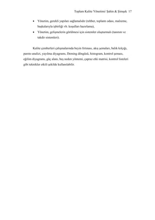 Toplam Kalite Yönetimi/ Şahin & Şimşek 17


        •   Yönetim, gerekli yapıları sağlamalıdır (rehber, toplantı odası, malzeme,
            başkalarıyla işbirliği vb. koşulları hazırlama),
        •   Yönetim, gelişmelerin görülmesi için sistemler oluşturmalı (tanıtım ve
            takdir sistemleri).


        Kalite çemberleri çalışmalarında beyin fırtınası, akış şemaları, balık kılçığı,
pareto analizi, yayılma diyagramı, Deming döngüsü, histogram, kontrol şeması,
eğilim diyagramı, güç alanı, beş neden yöntemi, çapraz etki matrisi, kontrol listeleri
gibi teknikler etkili şekilde kullanılabilir.
 