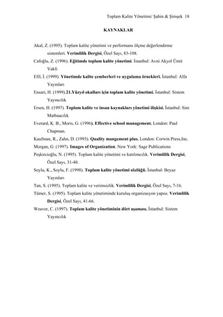Toplam Kalite Yönetimi/ Şahin & Şimşek 18


                                      KAYNAKLAR


Akal, Z. (1995). Toplam kalite yönetimi ve performans ölçme değerlendirme
       sistemleri. Verimlilik Dergisi, Özel Sayı, 83-108.
Cafoğlu, Z. (1996). Eğitimde toplam kalite yönetimi. İstanbul: Avni Akyol Ümit
       Vakfı
Efil, İ. (1999). Yönetimde kalite çemberleri ve uygulama örnekleri. İstanbul: Alfa
       Yayınları
Ensari, H. (1999).21.Yüzyıl okulları için toplam kalite yönetimi. İstanbul: Sistem
       Yayıncılık
Ersen, H. (1997). Toplam kalite ve insan kaynakları yönetimi ilişkisi. İstanbul: Sim
       Matbaacılık
Everard, K. B., Moris, G. (1996). Effective school management. London: Paul
       Chapman.
Kaufman, R., Zahn, D. (1993). Quality mangement plus. London: Corwin Press,Inc.
Morgan, G. (1997). Images of Organization. New York: Sage Publications
Peşkircioğlu, N. (1995). Toplam kalite yönetimi ve katılımcılık. Verimlilik Dergisi,
       Özel Sayı, 31-40.
Soylu, K., Soylu, F. (1998). Toplam kalite yönetimi sözlüğü. İstanbul: Beyaz
       Yayınları
Tan, S. (1995). Toplam kalite ve verimsizlik. Verimlilik Dergisi, Özel Sayı, 7-16.
Tümer, S. (1995). Toplam kalite yönetiminde kuruluş organizasyon yapısı. Verimlilik
       Dergisi, Özel Sayı, 41-66.
Weaver, C. (1997). Toplam kalite yönetiminin dört aşaması. İstanbul: Sistem
       Yayıncılık
 