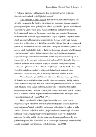Toplam Kalite Yönetimi/ Şahin & Şimşek 3


ve "kalitesiz üretim mevcut kaynaklarla daha çok üretmek yerine, ek kaynak
tüketimine neden olarak verimliliği düşürmektedir"
       Yeni verimlilik ve kalite anlayışı: Yeni verimlilik ve kalite anlayışında daha
farklı bir yaklaşım vardır. Kaliteye bu yeni anlayışı kazandıran dünyada oluşan tek-
pazar egemenliği ve bunun getirdiği yeni rekabet koşullarıdır. "İşletme ne üretirse onu
satar" anlayışı yerini "bizim işimiz pazarın istediklerini üretmektir" anlayışına
bırakmak zorunda kalmıştır. Artık pazara müşteri egemen olmuştur. Bu durumda
rekabette sürekli üstünlüğü sağlayabilmenin tek koşulu müşteridir. Müşteriyi hoşnut
etmek için onun beklentilerini ve gereksinimlerini önceden belirleyerek, bunlara
uygun ürün ve hizmeti en hızlı, kaliteli ve verimli bir biçimde üreterek pazara sunmak
gerekir. Bu nedenle kalite kavramı içine yenilik ve değişim boyutları da girmiştir. Bu
çerçeve içinde bugün kalite, "ürün ya da hizmet üretiminde müşterilerin beklentilerini
yanıtlama düzeyi," "müşterilerin son ürün ya da hizmetle ilgili duyduğu doyum,
hoşnutluk düzeyi" olarak tanımlanmaktadır. Kalite; müşteri tarafından talep edilen,
istenen, ihtiyaç duyulan şeyin sağlanmasıdır (Kaufman, 1993). Kalite, bir ürün veya
hizmetin belirlenen veya olabilecek ihtiyaçları karşılama kabiliyetine dayanan
özelliklerin toplamı olarak ifade edilmektedir (Türk Standardı TS 9005 – ISO 8402).
Verimlilik ve kalite arasındaki bu etkileşimin farkedilmesi, üretim sürecinin
bütününde, kaliteli üretimle yüksek verimliliğe ulaşmanın yollarını açmıştır.
       Yeni kalite anlayışındaki "ilk defasında ve her defasında doğru yapın" ilkesi
ile de kalite ve verimlilik ilişkisi ayrılmaz bir bütün oluşturmuştur. Bu ilke bizi sıfır
hataya ve kusursuzluğa taşır. Bu ilişki, üretimde iyiyi kötüden ayırmadan yol almanın
israf olduğunu, bunun işgücü, malzeme, makine, bilgi ve zaman kaybına neden
olduğunu açıklamakta, verimlilik ve kaliteyi birleştirmektedir. Buna göre, iyi kalitede
ürün ya da hizmet üreterek müşterinin beklentilerini karşılamak, onu hoşnut etmek,
verimliliği arttıracak tek yoldur (Akal, 1995).
       Dünya pazarlarındaki rekabetçi yapılanmada ise temel başarı etmeni
müşteridir. Müşteri tercihlerini belirleyen en önemli boyut ise kalitedir. İşte bu iki
olgu iş dünyasını "kaliteli verimlilik" bağlantısına götürmüştür. Kaynaklar ne kadar
verimli kullanılırsa kullanılsın, kaliteli çıktıya ulaşılamazsa, verimliliğin bir anlamı
kalmadığı ve kaliteyi geliştirerek verimliliği artırmanın en iyi yol olduğu kabul
edilmiştir. Bu görüş yeni bir yönetim anlayışının da başlangıcı olmuştur. Bu yeni
yaklaşım Toplam Kalite Yönetimidir. TKY kalitesizliğin oluşturduğu tüm maliyetleri
ortadan kaldıracağı için verimlilikle özdeşleşmektedir (Tan, 1995).
 