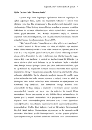 Toplam Kalite Yönetimi/ Şahin & Şimşek 4


Eğitim Pazarını Neler Oluşturmaktadır?

       Eğitimin bilgi tabanı değişmiştir; öğrenenlerin özellikleri değişmiştir; ve
toplum değişmiştir. Fakat, eğitim esas müşterilerini belirleme ve sürecini buna
odaklama yerine hala daha çok çalışarak ve daha çok harcayarak daha etkili olmaya
çabalamaktadır. Müşterilerinizin kimler olduğuna ve onlara ne sunmanız gerektiğine
ilişkin kesin bir kavrayışa sahip olmadığınız sürece toplam kaliteyi tanımlamak ve
sunmak güçtür (Kaufman, 1993). Kaliteyi müşterilerin ihtiyaç ve isteklerini
karşılamak olarak tanımladığımızda, istek ve gereksinmeleri karşılanacak olanların
açıkça belirlenmesi önem kazanmaktadır (Ensari, 1999).
       TKY, “müşteri”lerimizi, “bizden hizmet veya ürün bekleyen veya alan herkes”
ve “tedarikçi”lerimizi de “bizim hizmet veya ürün beklediğimiz veya aldığımız
herkes” olarak tanımlar (Everard & Moris, 1996). Bu noktada yapılması gereken bir
ayrım da iç ve dış müşteriler ayrımıdır. Bu ayrım, bizi kurumun odaklandığı asıl hedef
kitleye götürür. Dış müşteri, bir ürün ya da hizmeti alan, fakat kuruluşun bir parçası
olmayan kişi ya da kuruluştur. İç müşteri ise, kuruluş içindeki bir bölümün veya
sürecin çıktılarını girdi olarak kullanan kişi ya da bölümdür (Soylu ve diğerleri,
1998). Örneğin, bankaya gidip para yatıran, para çeken, vadeli-vadesiz işlemler yapan
bir kişi bankanın dış müşterisidir. Hizmetin sunucusu olan banka, kalite açısından
müşterilerinin ihtiyaç ve beklentilerini zamanında, eksiksiz ve güleryüzlü bir şekilde
sağlamakla yükümlüdür. Bu dış müşterinin taleplerini kusursuz bir şekilde yerine
getirme çabasında olan banka memuru, masasını ve çalıştığı ortamı her sabah işe
başladığında temiz bulmak istemektedir. Bunu da bankanın bir başka personeli olan
hizmetliden   talep   etmektedir.   Yani   hizmetlinin   sunduğu    hizmetin    alıcısı
konumundadır. Bir başka ifadeyle iç müşteridir. İç müşterilerin aidıkları hizmetten
memnuniyetleri, hizmetin asıl alıcısı olan dış müşteriye de önemli ölçüde
yansımaktadır. Kurum hiyerarşisinde yer alıp, birbirine hizmet sağlayan herkes bir
diğerine göre iç müşteri konumundadır. TKY yaklaşımında iş arkadaşlıkları iç
müşteriler olarak adlandırılır.İlköğretim okullarında ikinci kademe öğretmenleri
(branş öğretmenleri) birinci kademe öğretmenlerinin (sınıf öğretmenleri) iç müşterisi
konumundadırlar. Çünkü, ikinci kademeye başlayan öğrencilerin hazırbulunuşluk
düzeyleri, ikinci kademe öğretmenlerinde memnuniyet ya da memnuniyetsizlik
yaratacaktır. Yine benzer şekilde bütün öğretmenler, okuldaki program geliştirme,
ölçme-değerlendirme gibi birimlerin sundukları hizmetlerin alıcısı konumundadırlar.
 